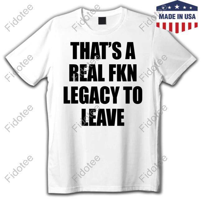 That's A Real Fkn Legacy To Leave Shirts